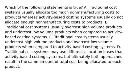 Which of the following statements is true? A. Traditional cost systems usually allocate too much nonmanufacturing costs to products whereas activity-based costing systems usually do not allocate enough nonmanufacturing costs to products. B. Traditional cost systems usually overcost high volume products and undercost low volume products when compared to activity-based costing systems. C. Traditional cost systems usually undercost high volume products and overcost low volume products when compared to activity-based costing systems. D. Traditional cost systems may use different allocation bases than activity-based costing systems, but ultimately both approaches result in the same amount of total cost being allocated to each product.