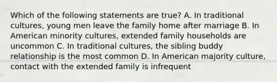 Which of the following statements are true? A. In traditional cultures, young men leave the family home after marriage B. In American minority cultures, extended family households are uncommon C. In traditional cultures, the sibling buddy relationship is the most common D. In American majority culture, contact with the extended family is infrequent