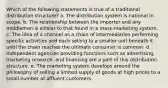 Which of the following statements is true of a traditional distribution structure? a. The distribution system is national in scope. b. The relationship between the importer and any middleman is similar to that found in a mass-marketing system. c. The idea of a channel as a chain of intermediaries performing specific activities and each selling to a smaller unit beneath it until the chain reaches the ultimate consumer is common. d. Independent agencies providing functions such as advertising, marketing research, and financing are a part of this distribution structure. e. The marketing system develops around the philosophy of selling a limited supply of goods at high prices to a small number of affluent customers.