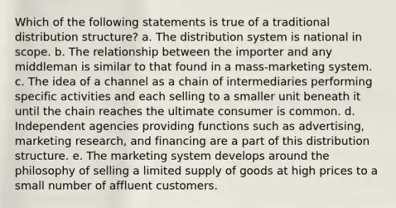 Which of the following statements is true of a traditional distribution structure? a. The distribution system is national in scope. b. The relationship between the importer and any middleman is similar to that found in a mass-marketing system. c. The idea of a channel as a chain of intermediaries performing specific activities and each selling to a smaller unit beneath it until the chain reaches the ultimate consumer is common. d. Independent agencies providing functions such as advertising, marketing research, and financing are a part of this distribution structure. e. The marketing system develops around the philosophy of selling a limited supply of goods at high prices to a small number of affluent customers.