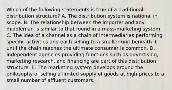 Which of the following statements is true of a traditional distribution structure? A. The distribution system is national in scope. B. The relationship between the importer and any middleman is similar to that found in a mass-marketing system. C. The idea of a channel as a chain of intermediaries performing specific activities and each selling to a smaller unit beneath it until the chain reaches the ultimate consumer is common. D. Independent agencies providing functions such as advertising, marketing research, and financing are part of this distribution structure. E. The marketing system develops around the philosophy of selling a limited supply of goods at high prices to a small number of affluent customers.