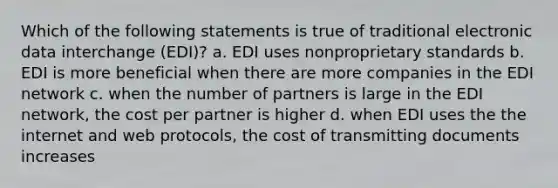 Which of the following statements is true of traditional electronic data interchange (EDI)? a. EDI uses nonproprietary standards b. EDI is more beneficial when there are more companies in the EDI network c. when the number of partners is large in the EDI network, the cost per partner is higher d. when EDI uses the the internet and web protocols, the cost of transmitting documents increases