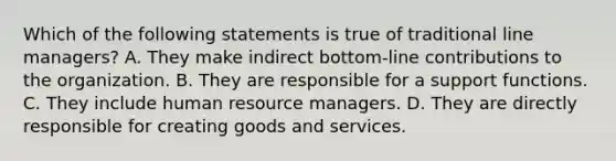 Which of the following statements is true of traditional line managers? A. They make indirect bottom-line contributions to the organization. B. They are responsible for a support functions. C. They include human resource managers. D. They are directly responsible for creating goods and services.