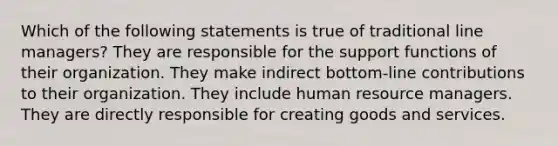 Which of the following statements is true of traditional line managers? They are responsible for the support functions of their organization. They make indirect bottom-line contributions to their organization. They include human resource managers. They are directly responsible for creating goods and services.