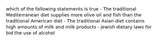 which of the following statements is true - The traditional Mediterranean diet supplies more olive oil and fish than the traditional American diet - The traditional Asian diet contains high amounts of milk and milk products - jewish dietary laws for bid the use of alcohol