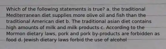 Which of the following statements is true? a. the traditional Mediterranean diet supplies more olive oil and fish than the traditional American diet b. The traditional asian diet contains high amounts of milk and milk products c. According to the Mormon dietary laws, pork and pork by-products are forbidden as food d. Jewish dietary laws forbid the use of alcohol