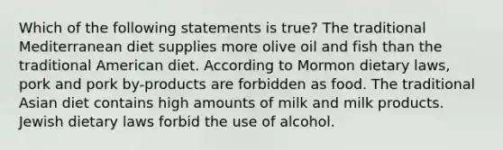 Which of the following statements is true? The traditional Mediterranean diet supplies more olive oil and fish than the traditional American diet. According to Mormon dietary laws, pork and pork by-products are forbidden as food. The traditional Asian diet contains high amounts of milk and milk products. Jewish dietary laws forbid the use of alcohol.