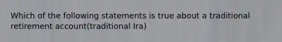 Which of the following statements is true about a traditional retirement account(traditional Ira)