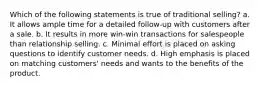 Which of the following statements is true of traditional selling? a. It allows ample time for a detailed follow-up with customers after a sale. b. It results in more win-win transactions for salespeople than relationship selling. c. Minimal effort is placed on asking questions to identify customer needs. d. High emphasis is placed on matching customers' needs and wants to the benefits of the product.