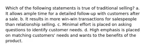 Which of the following statements is true of traditional selling? a. It allows ample time for a detailed follow-up with customers after a sale. b. It results in more win-win transactions for salespeople than relationship selling. c. Minimal effort is placed on asking questions to identify customer needs. d. High emphasis is placed on matching customers' needs and wants to the benefits of the product.