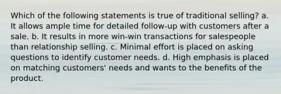 Which of the following statements is true of traditional selling? a. It allows ample time for detailed follow-up with customers after a sale. b. It results in more win-win transactions for salespeople than relationship selling. c. Minimal effort is placed on asking questions to identify customer needs. d. High emphasis is placed on matching customers' needs and wants to the benefits of the product.