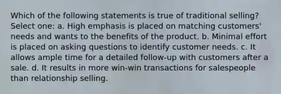 Which of the following statements is true of traditional selling? Select one: a. High emphasis is placed on matching customers' needs and wants to the benefits of the product. b. Minimal effort is placed on asking questions to identify customer needs. c. It allows ample time for a detailed follow-up with customers after a sale. d. It results in more win-win transactions for salespeople than relationship selling.