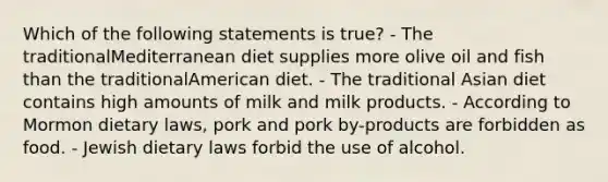 Which of the following statements is true? - The traditionalMediterranean diet supplies more olive oil and fish than the traditionalAmerican diet. - The traditional Asian diet contains high amounts of milk and milk products. - According to Mormon dietary laws, pork and pork by-products are forbidden as food. - Jewish dietary laws forbid the use of alcohol.