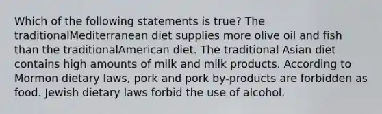 Which of the following statements is true? The traditionalMediterranean diet supplies more olive oil and fish than the traditionalAmerican diet. The traditional Asian diet contains high amounts of milk and milk products. According to Mormon dietary laws, pork and pork by-products are forbidden as food. Jewish dietary laws forbid the use of alcohol.