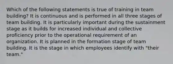 Which of the following statements is true of training in team building? It is continuous and is performed in all three stages of team building. It is particularly important during the sustainment stage as it builds for increased individual and collective proficiency prior to the operational requirement of an organization. It is planned in the formation stage of team building. It is the stage in which employees identify with "their team."