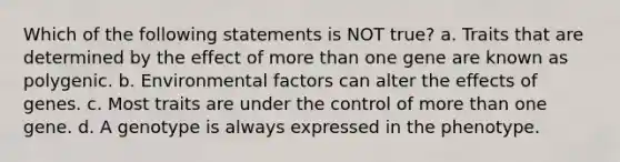 Which of the following statements is NOT true? a. Traits that are determined by the effect of more than one gene are known as polygenic. b. Environmental factors can alter the effects of genes. c. Most traits are under the control of more than one gene. d. A genotype is always expressed in the phenotype.