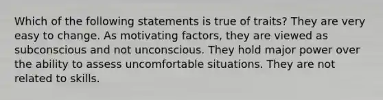 Which of the following statements is true of traits? They are very easy to change. As motivating factors, they are viewed as subconscious and not unconscious. They hold major power over the ability to assess uncomfortable situations. They are not related to skills.