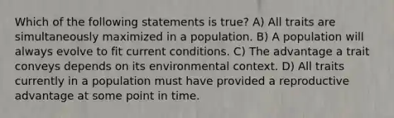 Which of the following statements is true? A) All traits are simultaneously maximized in a population. B) A population will always evolve to fit current conditions. C) The advantage a trait conveys depends on its environmental context. D) All traits currently in a population must have provided a reproductive advantage at some point in time.