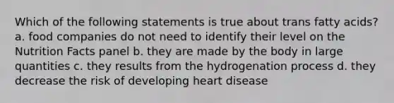 Which of the following statements is true about trans fatty acids? a. food companies do not need to identify their level on the Nutrition Facts panel b. they are made by the body in large quantities c. they results from the hydrogenation process d. they decrease the risk of developing heart disease