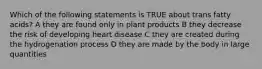 Which of the following statements is TRUE about trans fatty acids? A they are found only in plant products B they decrease the risk of developing heart disease C they are created during the hydrogenation process D they are made by the body in large quantities