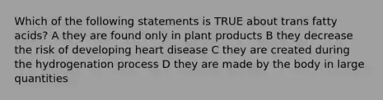 Which of the following statements is TRUE about trans fatty acids? A they are found only in plant products B they decrease the risk of developing heart disease C they are created during the hydrogenation process D they are made by the body in large quantities