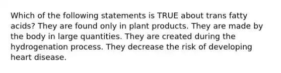 Which of the following statements is TRUE about trans fatty acids? They are found only in plant products. They are made by the body in large quantities. They are created during the hydrogenation process. They decrease the risk of developing heart disease.