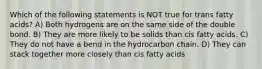 Which of the following statements is NOT true for trans fatty acids? A) Both hydrogens are on the same side of the double bond. B) They are more likely to be solids than cis fatty acids. C) They do not have a bend in the hydrocarbon chain. D) They can stack together more closely than cis fatty acids