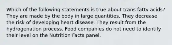 Which of the following statements is true about trans fatty acids? They are made by the body in large quantities. They decrease the risk of developing heart disease. They result from the hydrogenation process. Food companies do not need to identify their level on the Nutrition Facts panel.