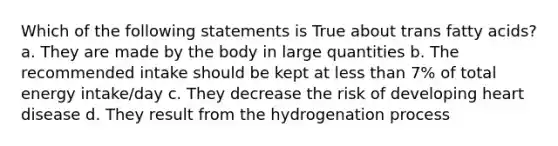 Which of the following statements is True about trans fatty acids? a. They are made by the body in large quantities b. The recommended intake should be kept at less than 7% of total energy intake/day c. They decrease the risk of developing heart disease d. They result from the hydrogenation process