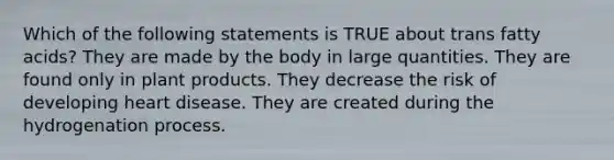 Which of the following statements is TRUE about trans fatty acids? They are made by the body in large quantities. They are found only in plant products. They decrease the risk of developing heart disease. They are created during the hydrogenation process.