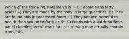 Which of the following statements is TRUE about trans fatty acids? A) They are made by the body in large quantities. B) They are found only in processed foods. C) They are less harmful to health than saturated fatty acids. D) Foods with a Nutrition Facts panel claiming "zero" trans fats per serving may actually contain trans fats.