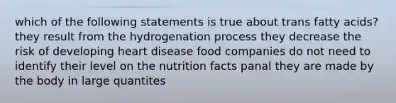 which of the following statements is true about trans fatty acids? they result from the hydrogenation process they decrease the risk of developing heart disease food companies do not need to identify their level on the nutrition facts panal they are made by the body in large quantites