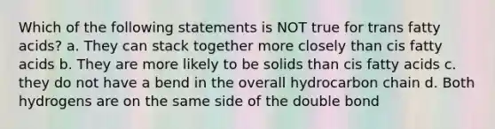 Which of the following statements is NOT true for trans fatty acids? a. They can stack together more closely than cis fatty acids b. They are more likely to be solids than cis fatty acids c. they do not have a bend in the overall hydrocarbon chain d. Both hydrogens are on the same side of the double bond