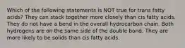 Which of the following statements is NOT true for trans fatty acids? They can stack together more closely than cis fatty acids. They do not have a bend in the overall hydrocarbon chain. Both hydrogens are on the same side of the double bond. They are more likely to be solids than cis fatty acids.