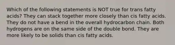 Which of the following statements is NOT true for trans fatty acids? They can stack together more closely than cis fatty acids. They do not have a bend in the overall hydrocarbon chain. Both hydrogens are on the same side of the double bond. They are more likely to be solids than cis fatty acids.