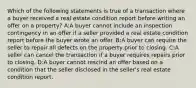 Which of the following statements is true of a transaction where a buyer received a real estate condition report before writing an offer on a property? A:A buyer cannot include an inspection contingency in an offer if a seller provided a real estate condition report before the buyer wrote an offer. B:A buyer can require the seller to repair all defects on the property prior to closing. C:A seller can cancel the transaction if a buyer requires repairs prior to closing. D:A buyer cannot rescind an offer based on a condition that the seller disclosed in the seller's real estate condition report.