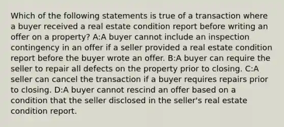 Which of the following statements is true of a transaction where a buyer received a real estate condition report before writing an offer on a property? A:A buyer cannot include an inspection contingency in an offer if a seller provided a real estate condition report before the buyer wrote an offer. B:A buyer can require the seller to repair all defects on the property prior to closing. C:A seller can cancel the transaction if a buyer requires repairs prior to closing. D:A buyer cannot rescind an offer based on a condition that the seller disclosed in the seller's real estate condition report.