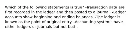 Which of the following statements is true? -Transaction data are first recorded in the ledger and then posted to a journal. -Ledger accounts show beginning and ending balances. -The ledger is known as the point of original entry. -Accounting systems have either ledgers or journals but not both.