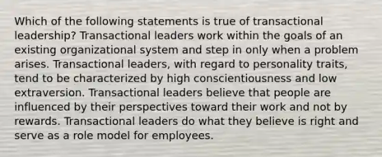 Which of the following statements is true of transactional leadership? Transactional leaders work within the goals of an existing organizational system and step in only when a problem arises. Transactional leaders, with regard to personality traits, tend to be characterized by high conscientiousness and low extraversion. Transactional leaders believe that people are influenced by their perspectives toward their work and not by rewards. Transactional leaders do what they believe is right and serve as a role model for employees.