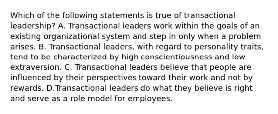 Which of the following statements is true of transactional leadership? A. Transactional leaders work within the goals of an existing organizational system and step in only when a problem arises. B. Transactional leaders, with regard to personality traits, tend to be characterized by high conscientiousness and low extraversion. C. Transactional leaders believe that people are influenced by their perspectives toward their work and not by rewards. D.Transactional leaders do what they believe is right and serve as a role model for employees.