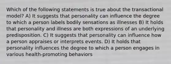 Which of the following statements is true about the transactional model? A) It suggests that personality can influence the degree to which a person labels bodily sensations as illnesses B) It holds that personality and illness are both expressions of an underlying predisposition. C) It suggests that personality can influence how a person appraises or interprets events. D) It holds that personality influences the degree to which a person engages in various health-promoting behaviors