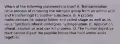 Which of the following statements is true? A. Transamination isthe process of removing the nitrogen group from an amino acid and transferringit to another substance. B. A protein moleculeloses its natural folded and coiled shape as well as its usual functions whenit undergoes hydrogenation. C. Application ofheat, alcohol, or acid can kill proteins. D. The human digestive tract cannot digest the peptide bonds that hold amino acids together.