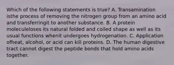 Which of the following statements is true? A. Transamination isthe process of removing the nitrogen group from an amino acid and transferringit to another substance. B. A protein moleculeloses its natural folded and coiled shape as well as its usual functions whenit undergoes hydrogenation. C. Application ofheat, alcohol, or acid can kill proteins. D. The human digestive tract cannot digest the peptide bonds that hold amino acids together.