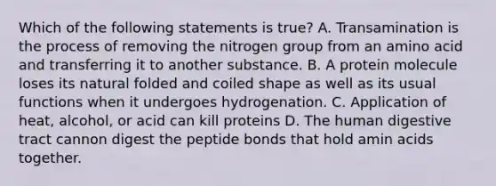 Which of the following statements is true? A. Transamination is the process of removing the nitrogen group from an amino acid and transferring it to another substance. B. A protein molecule loses its natural folded and coiled shape as well as its usual functions when it undergoes hydrogenation. C. Application of heat, alcohol, or acid can kill proteins D. The human digestive tract cannon digest the peptide bonds that hold amin acids together.