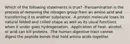 Which of the following statements is true? -Transamination is the process of removing the nitrogen group from an amino acid and transferring it to another substance. -A protein molecule loses its natural folded and coiled shape as well as its usual functions when it under goes hydrogenation. -Application of heat, alcohol, or acid can kill proteins. -The human digestive tract cannot digest the peptide bonds that hold amino acids together.