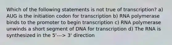 Which of the following statements is not true of transcription? a) AUG is the initiation codon for transcription b) RNA polymerase binds to the promoter to begin transcription c) RNA polymerase unwinds a short segment of DNA for transcription d) The RNA is synthesized in the 5'---> 3' direction