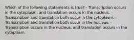 Which of the following statements is true? - Transcription occurs in the cytoplasm, and translation occurs in the nucleus. - Transcription and translation both occur in the cytoplasm. - Transcription and translation both occur in the nucleus. - Transcription occurs in the nucleus, and translation occurs in the cytoplasm.