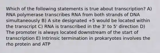 Which of the following statements is true about transcription? A) RNA polymerase transcribes RNA from both strands of DNA simultaneously B) A site designated +5 would be located within the transcript C) RNA is transcribed in the 3' to 5' direction D) The promoter is always located downstream of the start of transcription E) Intrinsic termination in prokaryotes involves the rho protein and ATP