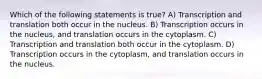 Which of the following statements is true? A) Transcription and translation both occur in the nucleus. B) Transcription occurs in the nucleus, and translation occurs in the cytoplasm. C) Transcription and translation both occur in the cytoplasm. D) Transcription occurs in the cytoplasm, and translation occurs in the nucleus.