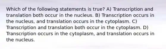 Which of the following statements is true? A) Transcription and translation both occur in the nucleus. B) Transcription occurs in the nucleus, and translation occurs in the cytoplasm. C) Transcription and translation both occur in the cytoplasm. D) Transcription occurs in the cytoplasm, and translation occurs in the nucleus.